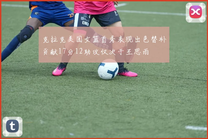 克拉克美国女篮首秀表现出色替补贡献17分12助攻仅次于王思雨