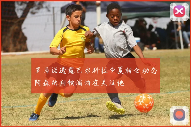 罗马诺透露巴尔科拉今夏转会动态阿森纳利物浦均在关注他