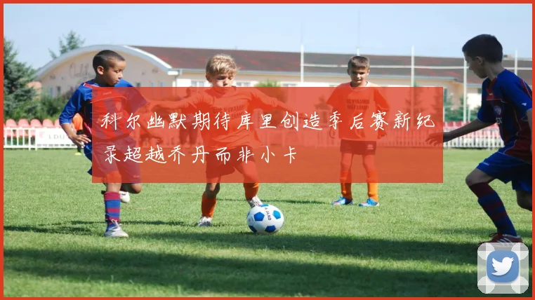 科尔幽默期待库里创造季后赛新纪录超越乔丹而非小卡