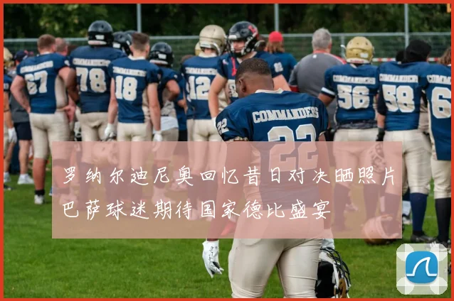 罗纳尔迪尼奥回忆昔日对决晒照片巴萨球迷期待国家德比盛宴