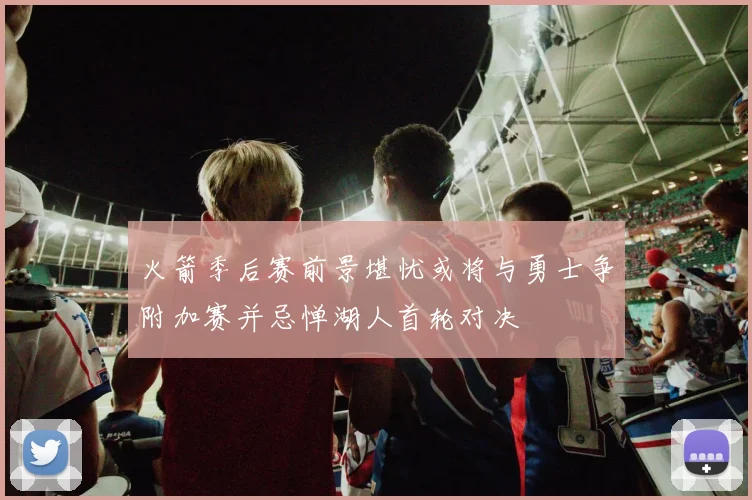 火箭季后赛前景堪忧或将与勇士争附加赛并忌惮湖人首轮对决