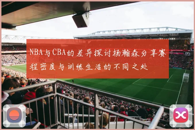 NBA与CBA的差异探讨杨瀚森分享赛程密度与训练生活的不同之处