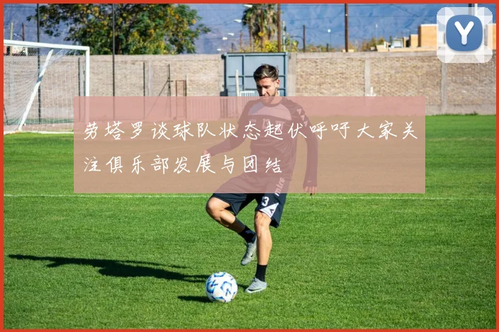 劳塔罗谈球队状态起伏呼吁大家关注俱乐部发展与团结