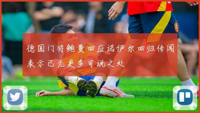 德国门将鲍曼回应诺伊尔回归传闻表示已无更多可说之处