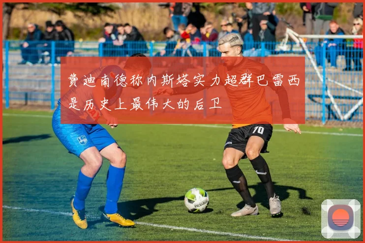 费迪南德称内斯塔实力超群巴雷西是历史上最伟大的后卫