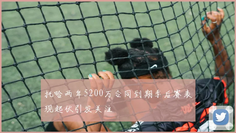 托哈两年5200万合同到期季后赛表现起伏引发关注