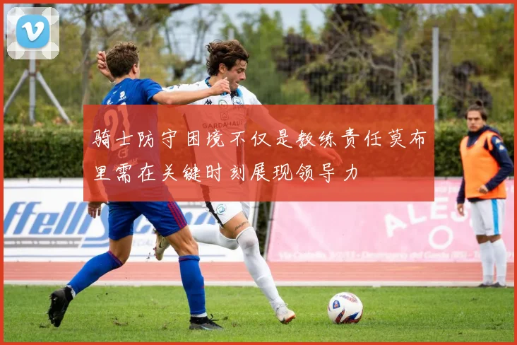 骑士防守困境不仅是教练责任莫布里需在关键时刻展现领导力