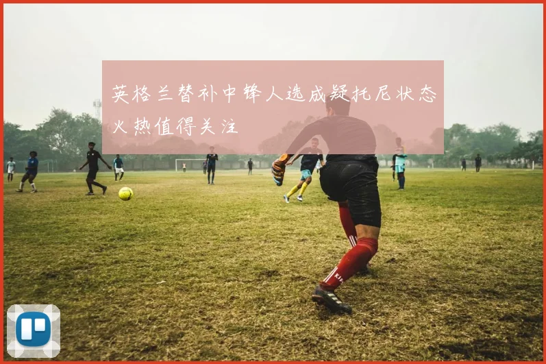 英格兰替补中锋人选成疑托尼状态火热值得关注