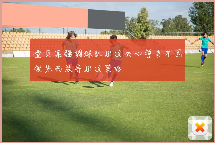 登贝莱强调球队进攻决心誓言不因领先而放弃进攻策略