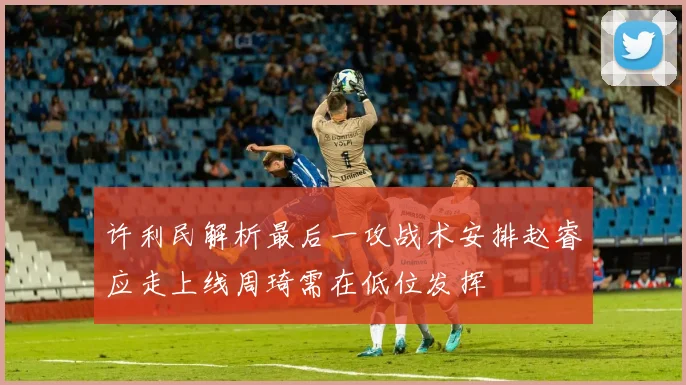 许利民解析最后一攻战术安排赵睿应走上线周琦需在低位发挥