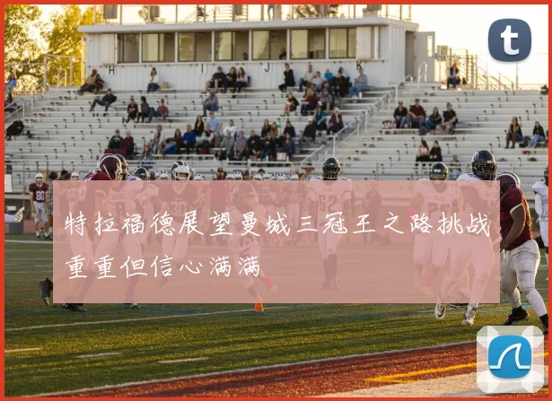 特拉福德展望曼城三冠王之路挑战重重但信心满满
