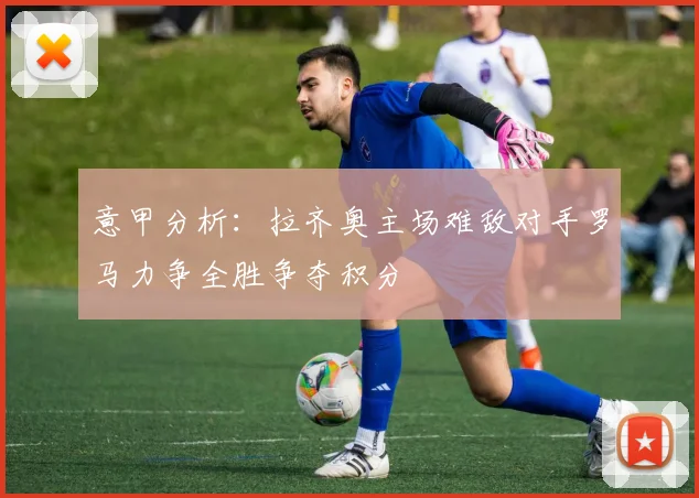 意甲分析：拉齐奥主场难敌对手罗马力争全胜争夺积分