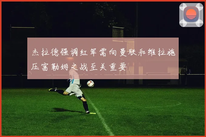 杰拉德强调红军需向曼联和维拉施压富勒姆之战至关重要