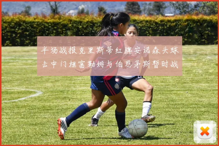半场战报克里斯蒂红牌安诺森头球击中门框富勒姆与伯恩茅斯暂时战成平局