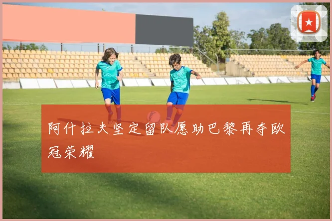 阿什拉夫坚定留队愿助巴黎再夺欧冠荣耀