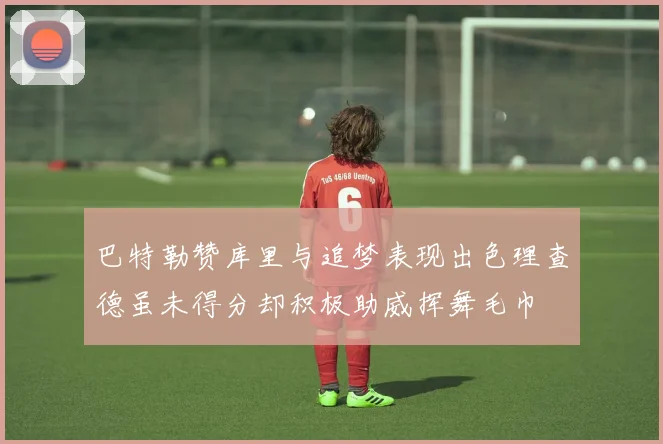 巴特勒赞库里与追梦表现出色理查德虽未得分却积极助威挥舞毛巾
