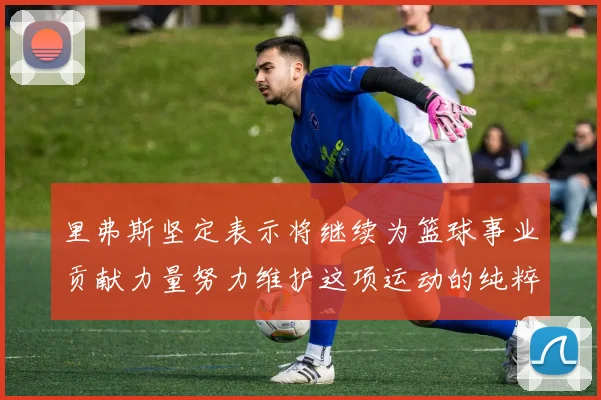 里弗斯坚定表示将继续为篮球事业贡献力量努力维护这项运动的纯粹与发展
