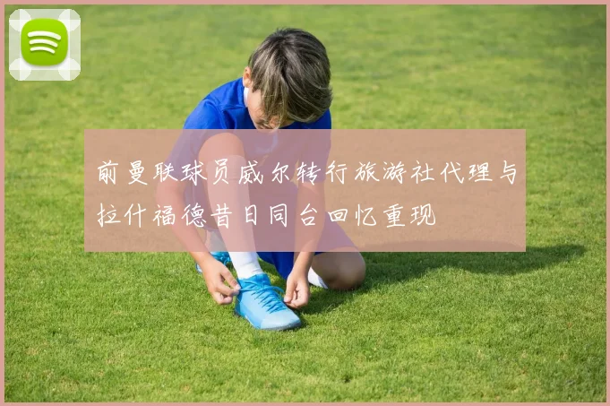 前曼联球员威尔转行旅游社代理与拉什福德昔日同台回忆重现