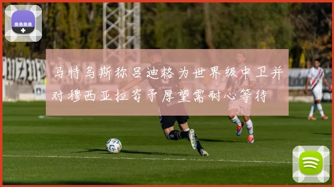 马特乌斯称吕迪格为世界级中卫并对穆西亚拉寄予厚望需耐心等待